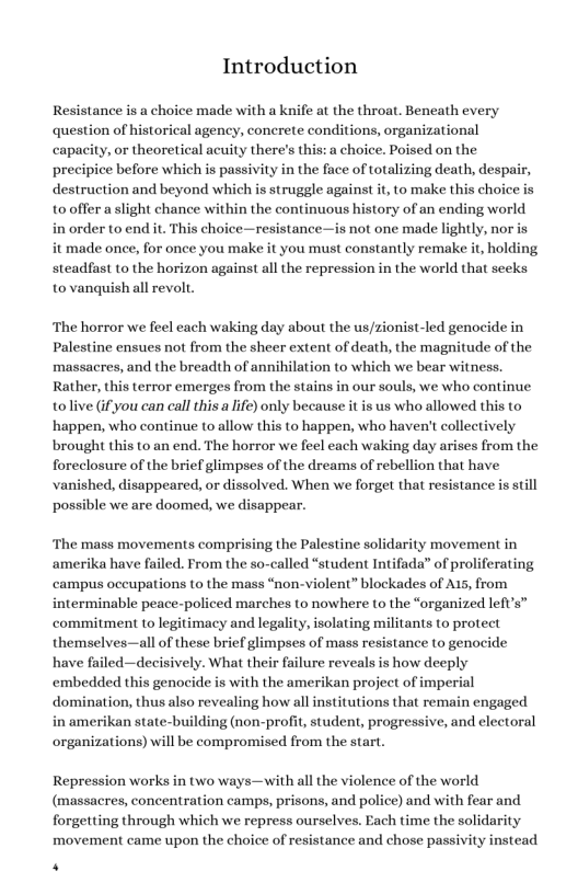 Introduction Resistance is a choice made with a knife at the throat. Beneath every question of historical agency, concrete conditions, organizational capacity, or theoretical acuity there’s this:a choice. Poised on the precipice before which is passivity in the face of totalizing death, despair, destruction and beyond which is struggle against it, to make this choice is tooffer aslight chance within the continuous history of an ending world in order to end it. This choice—resistance—is not one made lightly, nor is it made once, for once you make it you must constantly remake it, holding steadfast to the horizon against all the repression in the world that seeks to vanquishaall revolt. ‘The horror we feel each waking day about the us/zionist-led genocide in Palestine ensues not from the sheer extent of death, the magnitude of the massacres, and the breadth of annihilation to which we bear witness. Rather, this terror emerges from the stains in our souls, we who continue tolive (ifyou can call this a life) only because it is us who allowed this to ‘happen, who continue to allow this to happen, who haven’ collectively brought this to an end. The horror we feel each waking day arises from the foreclosure of the brief glimpses of the dreams of rebellion that have vanished, disappeared, or dissolved. When we forget that resistance is still possible we are doomed, we disappear. ‘The mass movements comprising the Palestine solidarity movement in amerika have failed. From the so-called “student Intifada of proliferating campus oceupations to the mass “non-violent” blockades of A15, from interminable peace-policed marches to nowhere to the “organized left’s” commitment to legitimacy and legality, isolating militants to protect themselves—all of these brief glimpses of mass resistance to genocide have failed—decisively. What their failure reveals is how deeply ‘embedded this genocide is with the amerikan project of imperial domination, thus also revealing how all institutions that remain engaged in amerikan state-building (non-profit, student, progressive, and electoral organizations) will be compromised from the start. Repression works in two ways—with all the violence of the world (massacres, concentration camps, prisons, and police) and with fear and forgetting through which we repress ourselves. Each time the solidarity movement came upon the choice of resistance and chose passivity instead